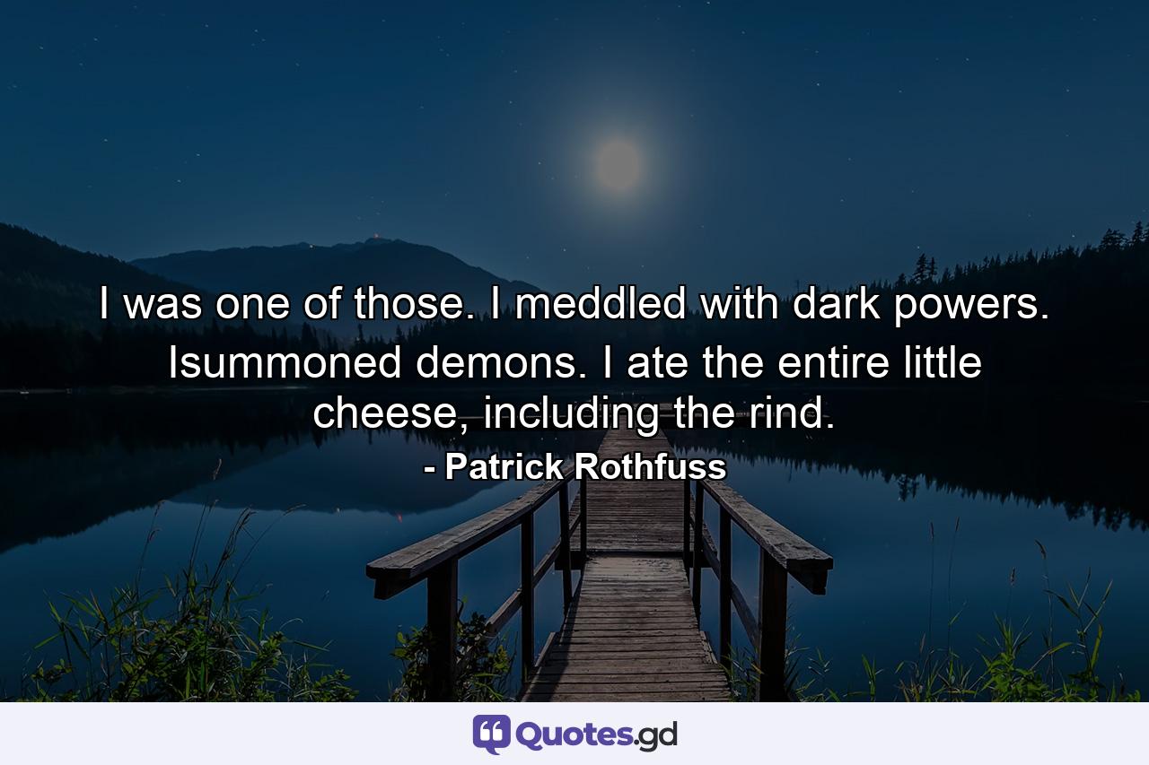 I was one of those. I meddled with dark powers. Isummoned demons. I ate the entire little cheese, including the rind. - Quote by Patrick Rothfuss