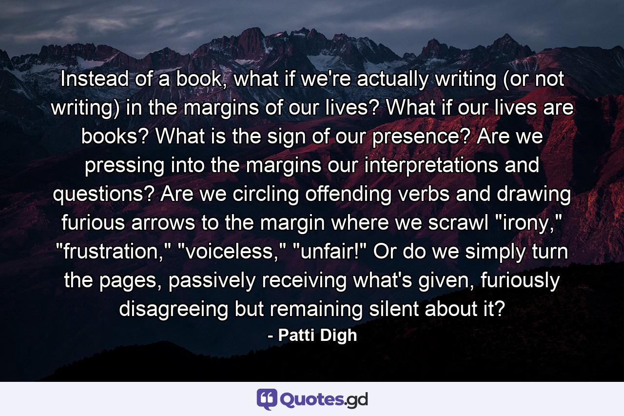 Instead of a book, what if we're actually writing (or not writing) in the margins of our lives? What if our lives are books? What is the sign of our presence? Are we pressing into the margins our interpretations and questions? Are we circling offending verbs and drawing furious arrows to the margin where we scrawl 