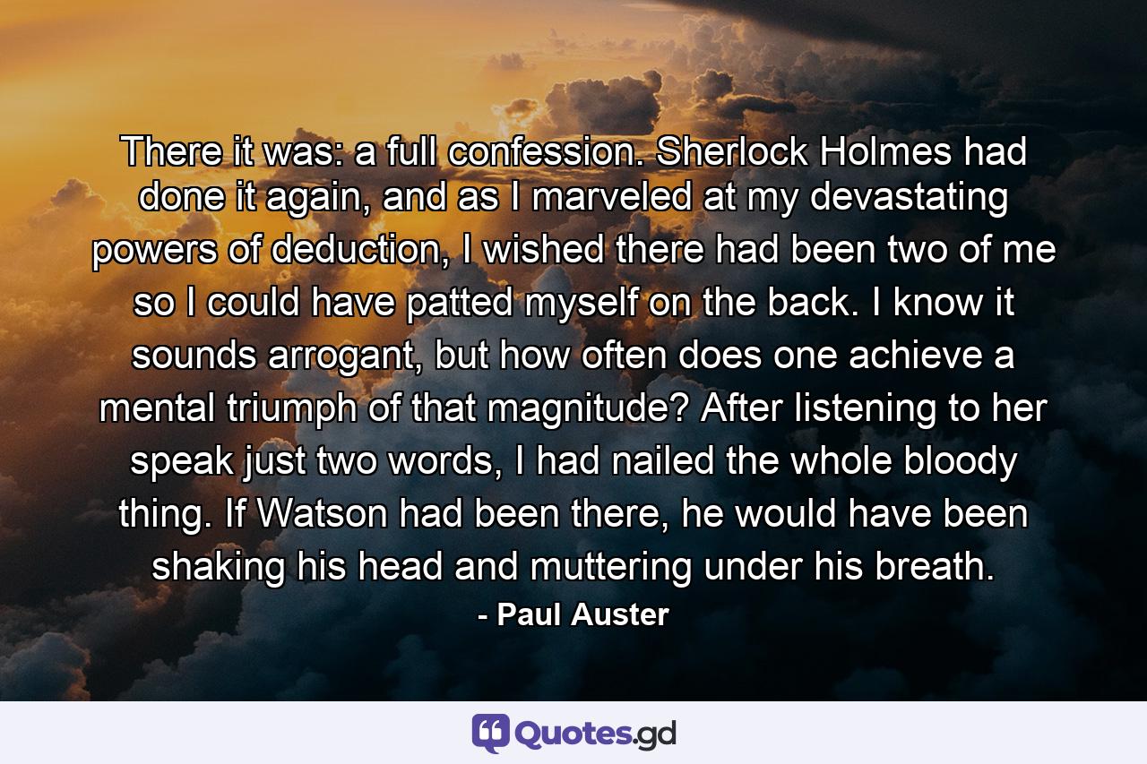 There it was: a full confession. Sherlock Holmes had done it again, and as I marveled at my devastating powers of deduction, I wished there had been two of me so I could have patted myself on the back. I know it sounds arrogant, but how often does one achieve a mental triumph of that magnitude? After listening to her speak just two words, I had nailed the whole bloody thing. If Watson had been there, he would have been shaking his head and muttering under his breath. - Quote by Paul Auster