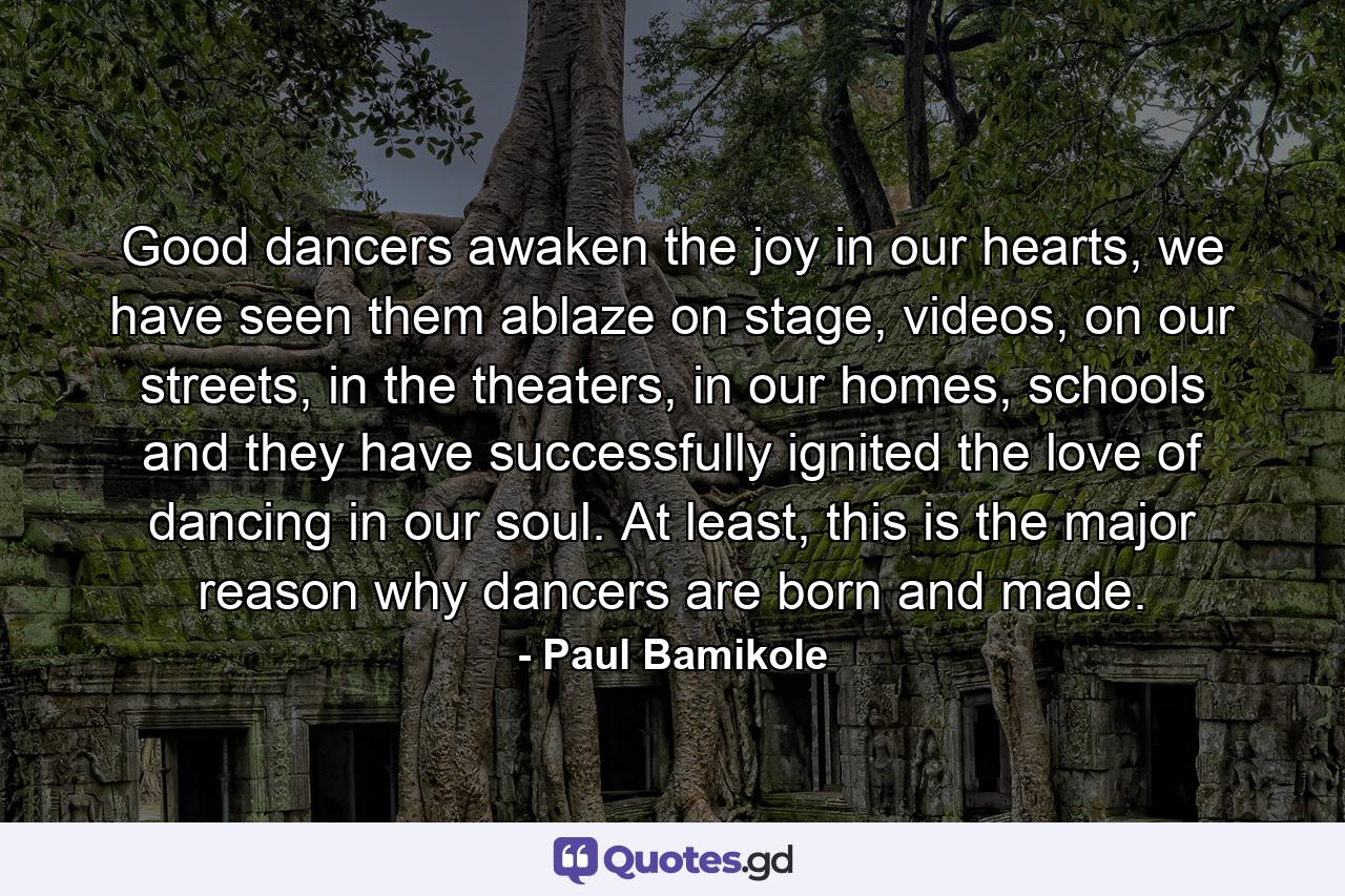 Good dancers awaken the joy in our hearts, we have seen them ablaze on stage, videos, on our streets, in the theaters, in our homes, schools and they have successfully ignited the love of dancing in our soul. At least, this is the major reason why dancers are born and made. - Quote by Paul Bamikole