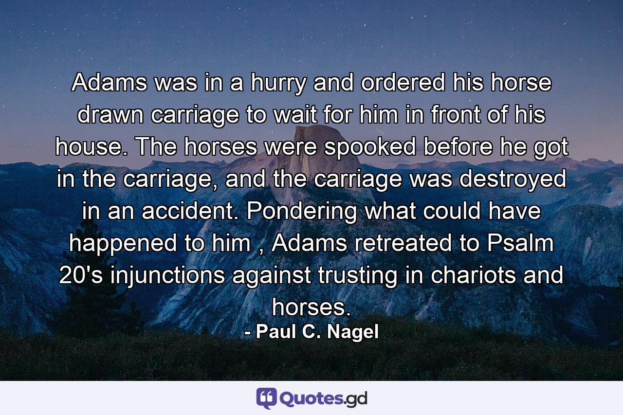 Adams was in a hurry and ordered his horse drawn carriage to wait for him in front of his house. The horses were spooked before he got in the carriage, and the carriage was destroyed in an accident. Pondering what could have happened to him , Adams retreated to Psalm 20's injunctions against trusting in chariots and horses. - Quote by Paul C. Nagel