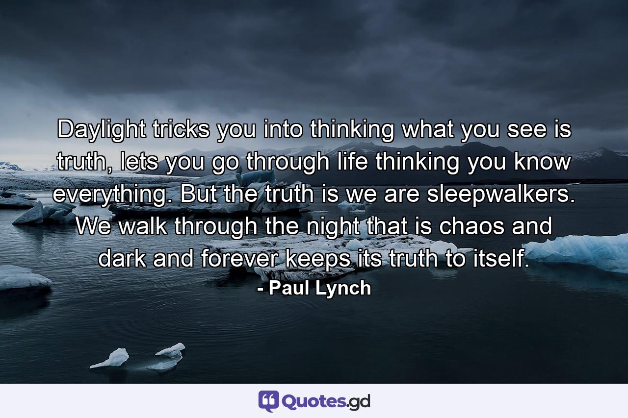 Daylight tricks you into thinking what you see is truth, lets you go through life thinking you know everything. But the truth is we are sleepwalkers. We walk through the night that is chaos and dark and forever keeps its truth to itself. - Quote by Paul Lynch