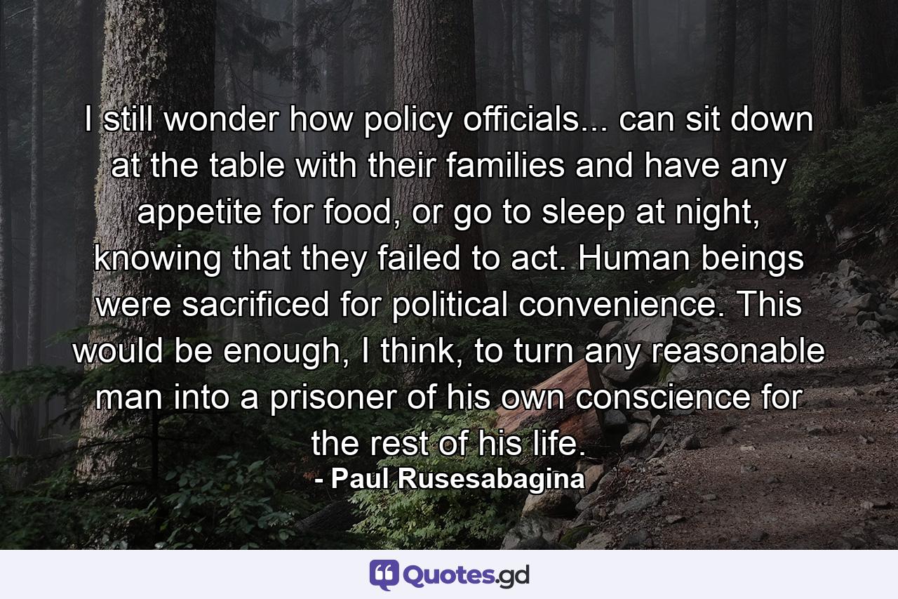 I still wonder how policy officials... can sit down at the table with their families and have any appetite for food, or go to sleep at night, knowing that they failed to act. Human beings were sacrificed for political convenience. This would be enough, I think, to turn any reasonable man into a prisoner of his own conscience for the rest of his life. - Quote by Paul Rusesabagina