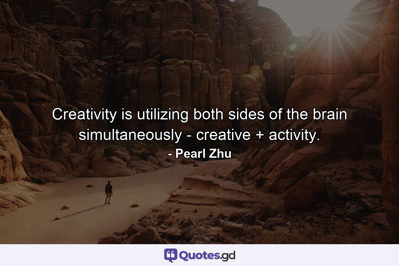 Creativity is utilizing both sides of the brain simultaneously - creative + activity. - Quote by Pearl Zhu