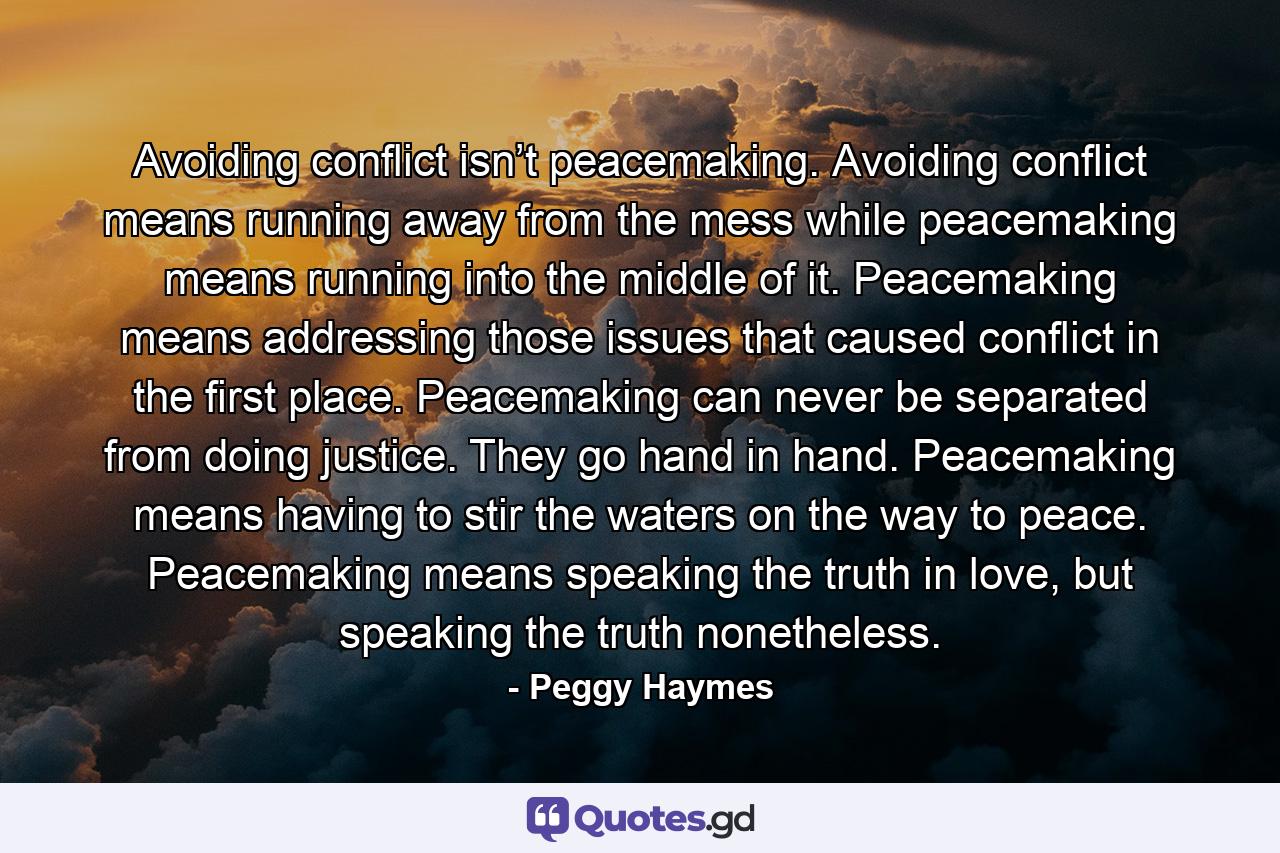 Avoiding conflict isn’t peacemaking. Avoiding conflict means running away from the mess while peacemaking means running into the middle of it. Peacemaking means addressing those issues that caused conflict in the first place. Peacemaking can never be separated from doing justice. They go hand in hand. Peacemaking means having to stir the waters on the way to peace. Peacemaking means speaking the truth in love, but speaking the truth nonetheless. - Quote by Peggy Haymes