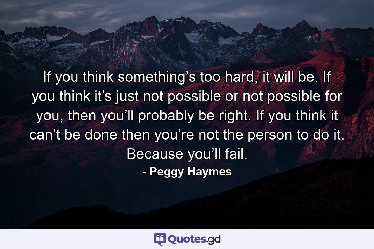 If you think something’s too hard, it will be. If you think it’s just not possible or not possible for you, then you’ll probably be right. If you think it can’t be done then you’re not the person to do it. Because you’ll fail. - Quote by Peggy Haymes