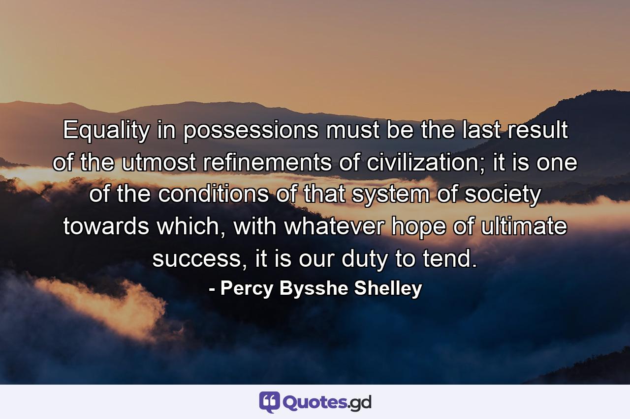 Equality in possessions must be the last result of the utmost refinements of civilization; it is one of the conditions of that system of society towards which, with whatever hope of ultimate success, it is our duty to tend. - Quote by Percy Bysshe Shelley