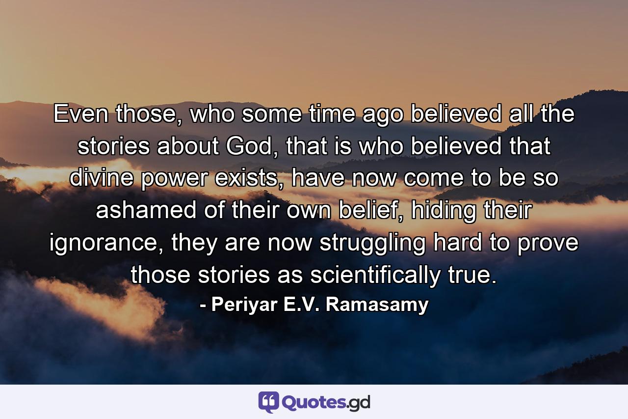 Even those, who some time ago believed all the stories about God, that is who believed that divine power exists, have now come to be so ashamed of their own belief, hiding their ignorance, they are now struggling hard to prove those stories as scientifically true. - Quote by Periyar E.V. Ramasamy