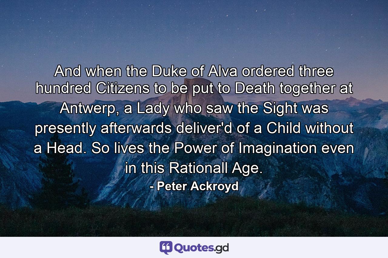 And when the Duke of Alva ordered three hundred Citizens to be put to Death together at Antwerp, a Lady who saw the Sight was presently afterwards deliver'd of a Child without a Head. So lives the Power of Imagination even in this Rationall Age. - Quote by Peter Ackroyd