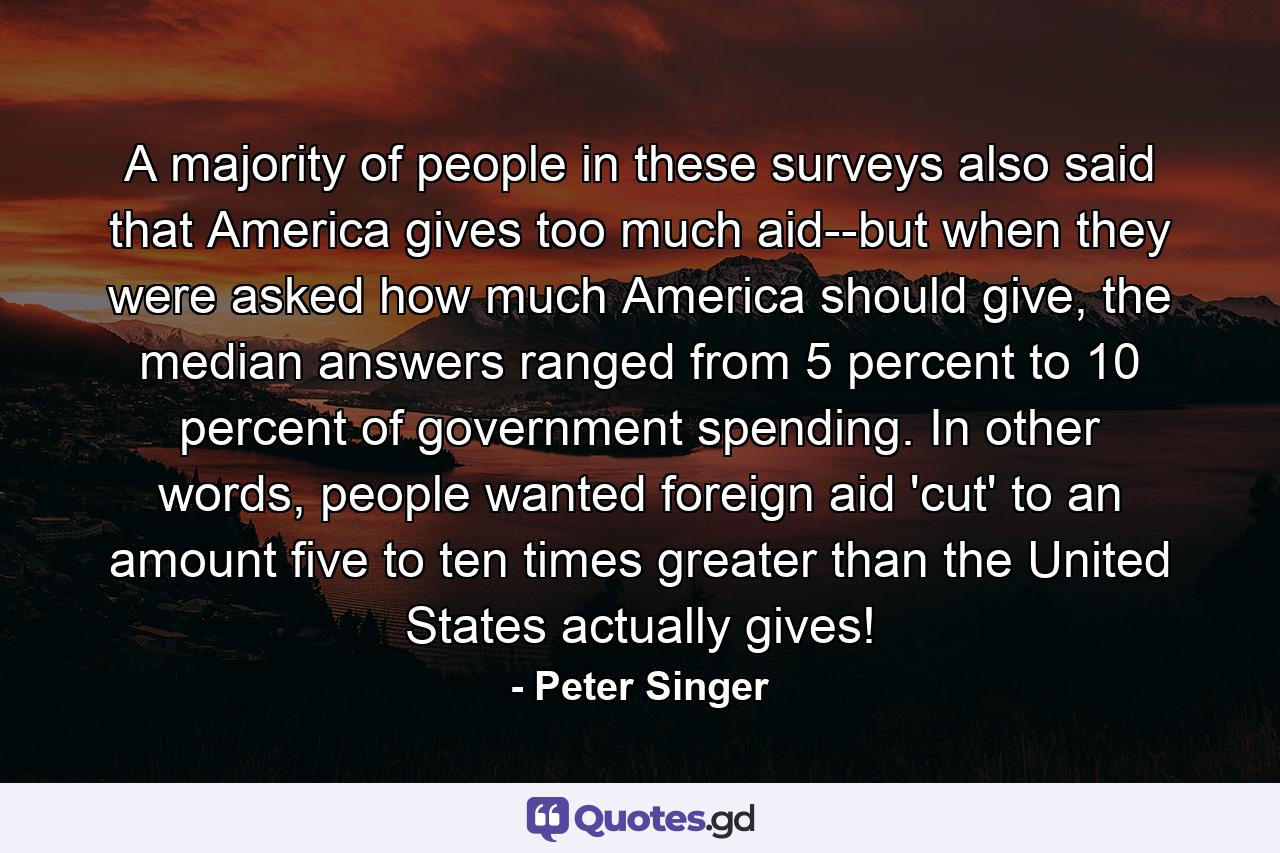 A majority of people in these surveys also said that America gives too much aid--but when they were asked how much America should give, the median answers ranged from 5 percent to 10 percent of government spending. In other words, people wanted foreign aid 'cut' to an amount five to ten times greater than the United States actually gives! - Quote by Peter Singer