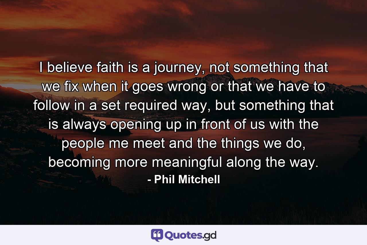 I believe faith is a journey, not something that we fix when it goes wrong or that we have to follow in a set required way, but something that is always opening up in front of us with the people me meet and the things we do, becoming more meaningful along the way. - Quote by Phil Mitchell