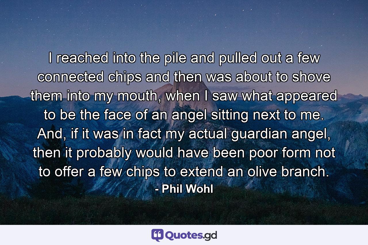 I reached into the pile and pulled out a few connected chips and then was about to shove them into my mouth, when I saw what appeared to be the face of an angel sitting next to me. And, if it was in fact my actual guardian angel, then it probably would have been poor form not to offer a few chips to extend an olive branch. - Quote by Phil Wohl