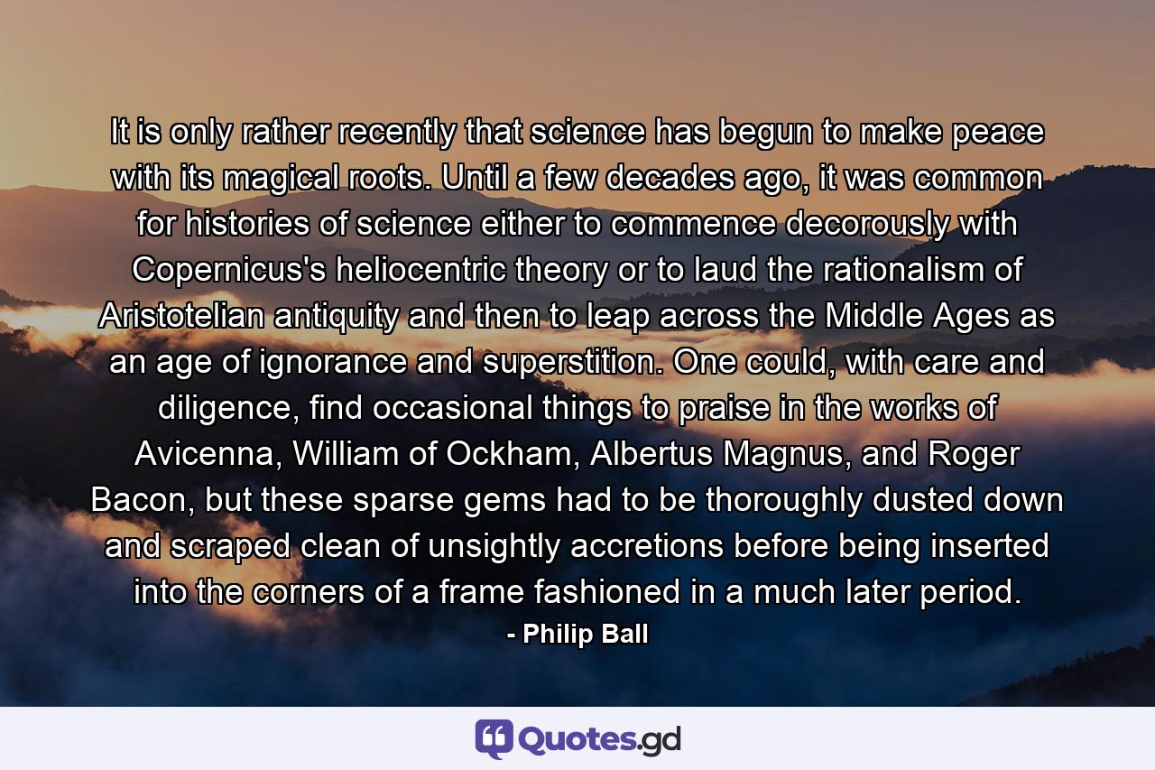 It is only rather recently that science has begun to make peace with its magical roots. Until a few decades ago, it was common for histories of science either to commence decorously with Copernicus's heliocentric theory or to laud the rationalism of Aristotelian antiquity and then to leap across the Middle Ages as an age of ignorance and superstition. One could, with care and diligence, find occasional things to praise in the works of Avicenna, William of Ockham, Albertus Magnus, and Roger Bacon, but these sparse gems had to be thoroughly dusted down and scraped clean of unsightly accretions before being inserted into the corners of a frame fashioned in a much later period. - Quote by Philip Ball