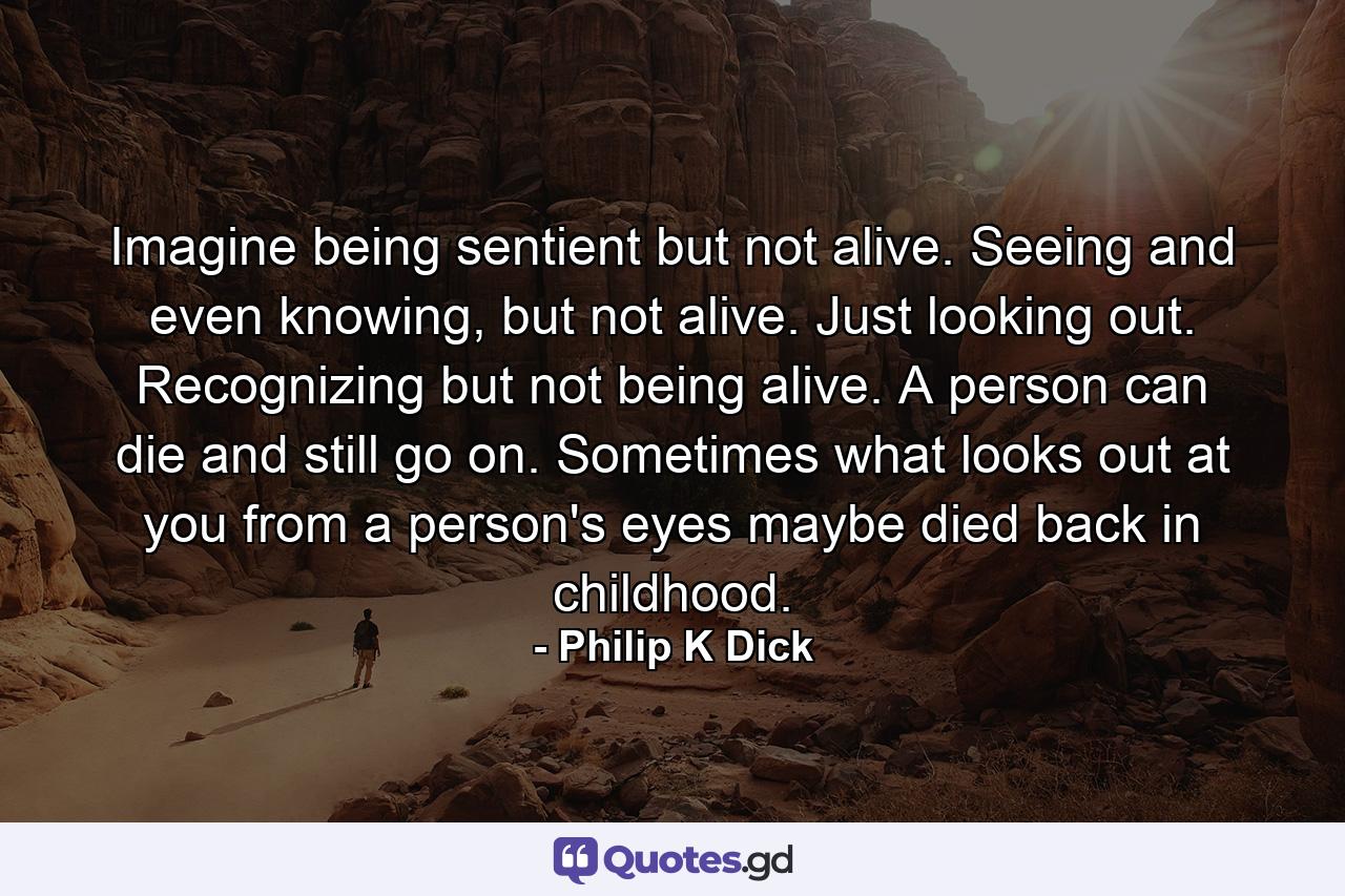 Imagine being sentient but not alive. Seeing and even knowing, but not alive. Just looking out. Recognizing but not being alive. A person can die and still go on. Sometimes what looks out at you from a person's eyes maybe died back in childhood. - Quote by Philip K Dick