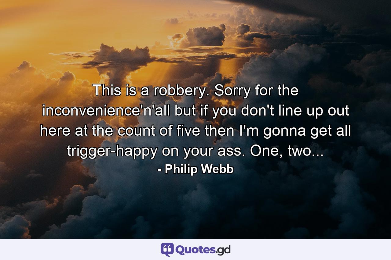 This is a robbery. Sorry for the inconvenience'n'all but if you don't line up out here at the count of five then I'm gonna get all trigger-happy on your ass. One, two... - Quote by Philip Webb