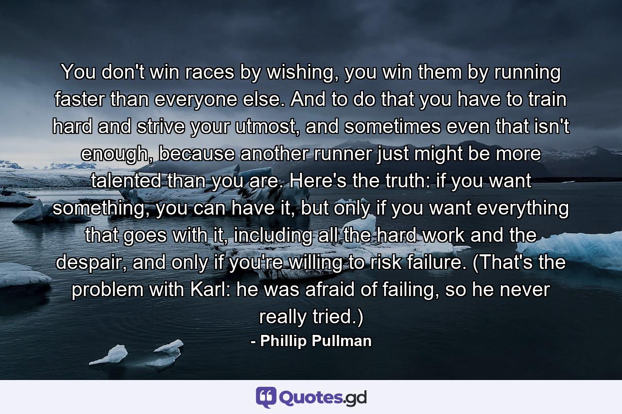 You don't win races by wishing, you win them by running faster than everyone else. And to do that you have to train hard and strive your utmost, and sometimes even that isn't enough, because another runner just might be more talented than you are. Here's the truth: if you want something, you can have it, but only if you want everything that goes with it, including all the hard work and the despair, and only if you're willing to risk failure. (That's the problem with Karl: he was afraid of failing, so he never really tried.) - Quote by Phillip Pullman