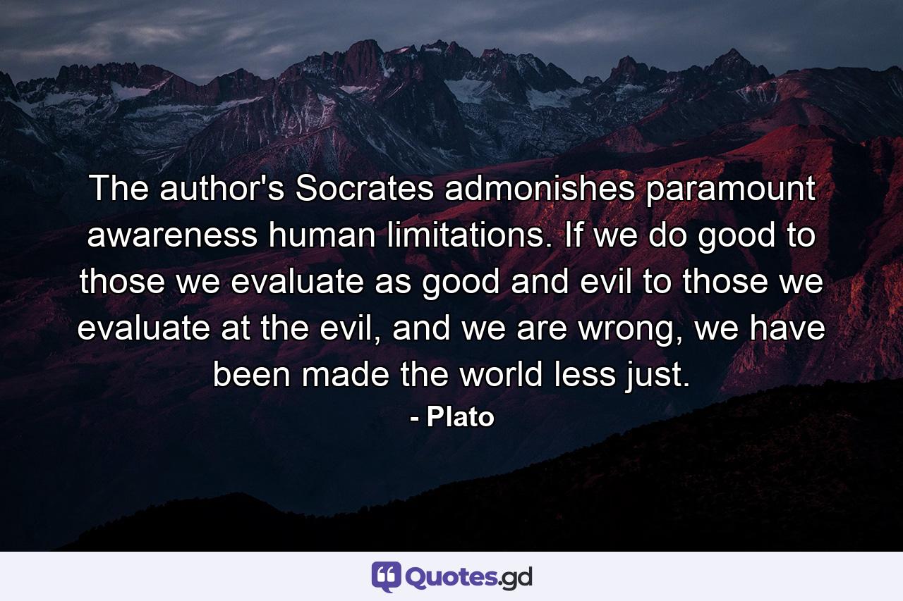 The author's Socrates admonishes paramount awareness human limitations. If we do good to those we evaluate as good and evil to those we evaluate at the evil, and we are wrong, we have been made the world less just. - Quote by Plato