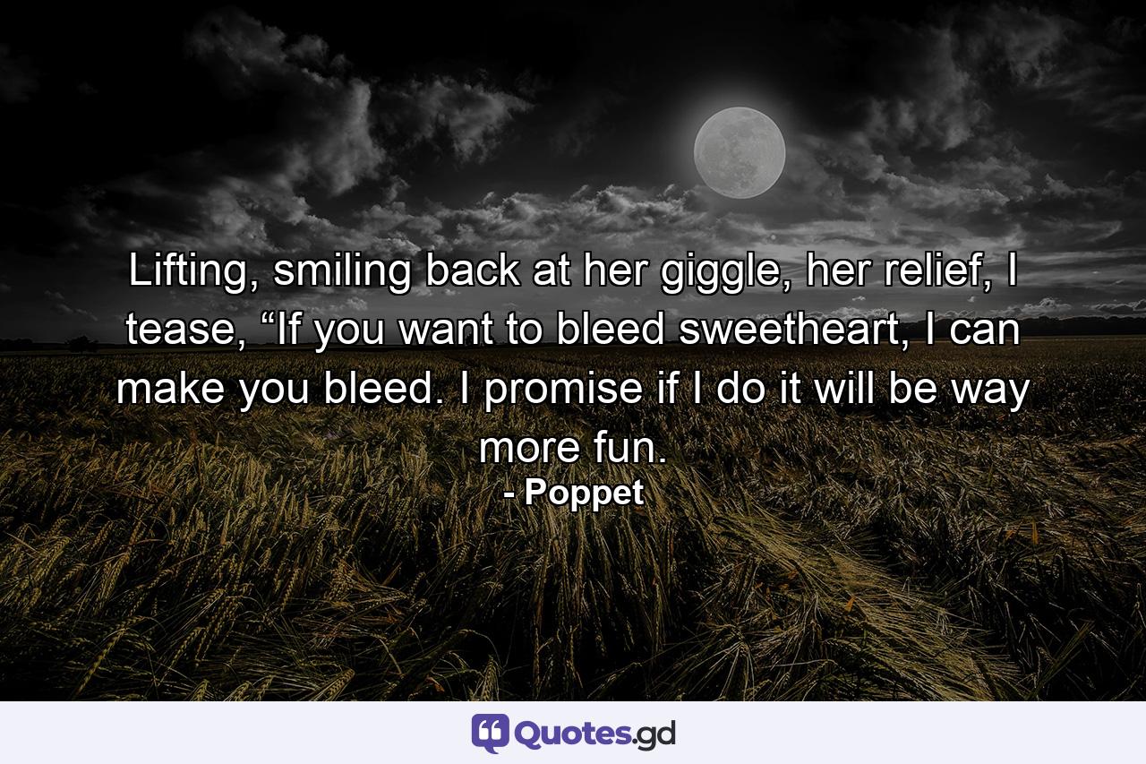 Lifting, smiling back at her giggle, her relief, I tease, “If you want to bleed sweetheart, I can make you bleed. I promise if I do it will be way more fun. - Quote by Poppet