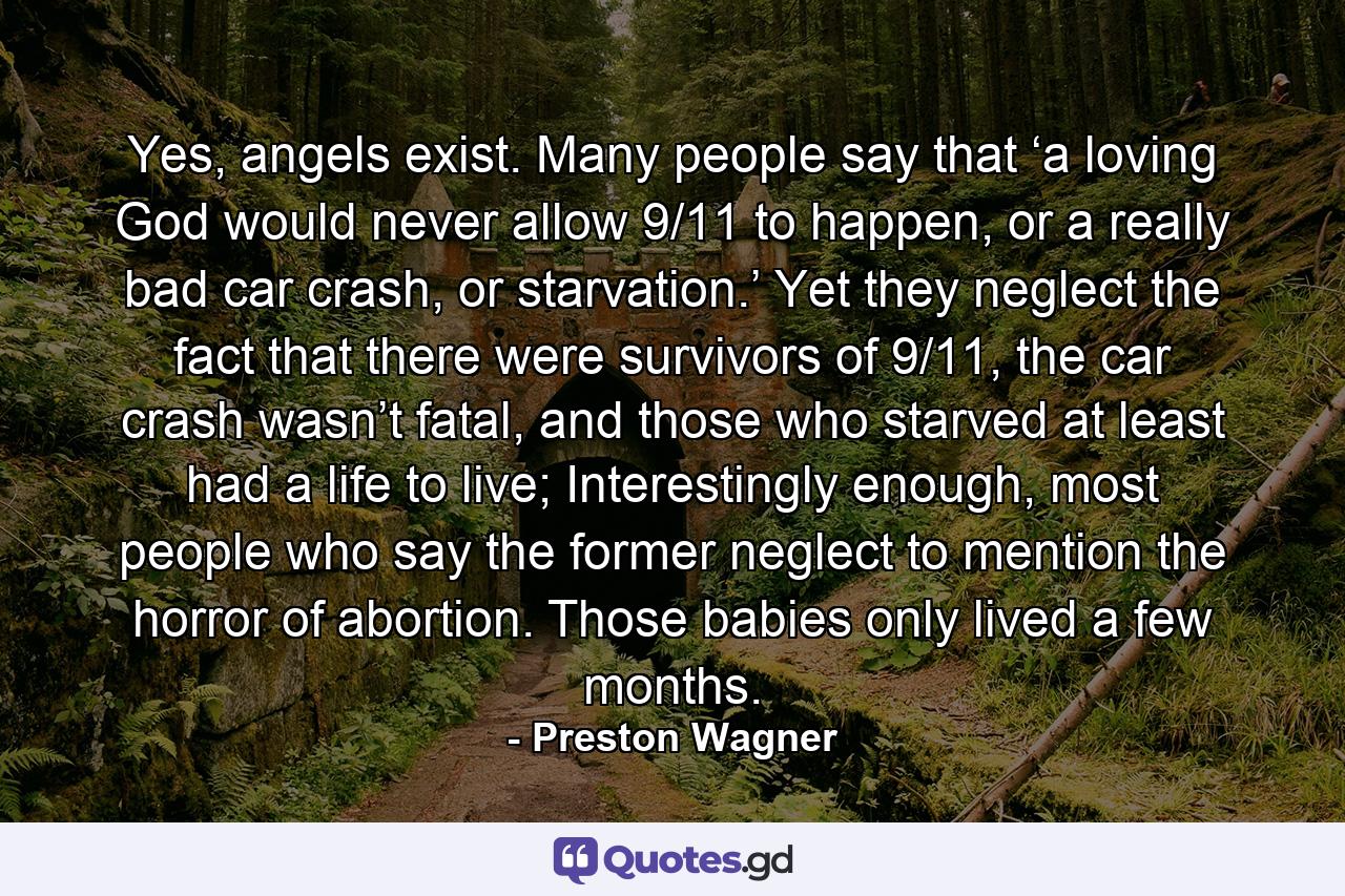 Yes, angels exist. Many people say that ‘a loving God would never allow 9/11 to happen, or a really bad car crash, or starvation.’ Yet they neglect the fact that there were survivors of 9/11, the car crash wasn’t fatal, and those who starved at least had a life to live; Interestingly enough, most people who say the former neglect to mention the horror of abortion. Those babies only lived a few months. - Quote by Preston Wagner