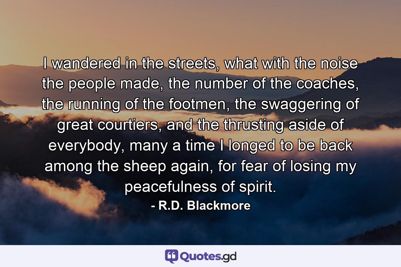 I wandered in the streets, what with the noise the people made, the number of the coaches, the running of the footmen, the swaggering of great courtiers, and the thrusting aside of everybody, many a time I longed to be back among the sheep again, for fear of losing my peacefulness of spirit. - Quote by R.D. Blackmore