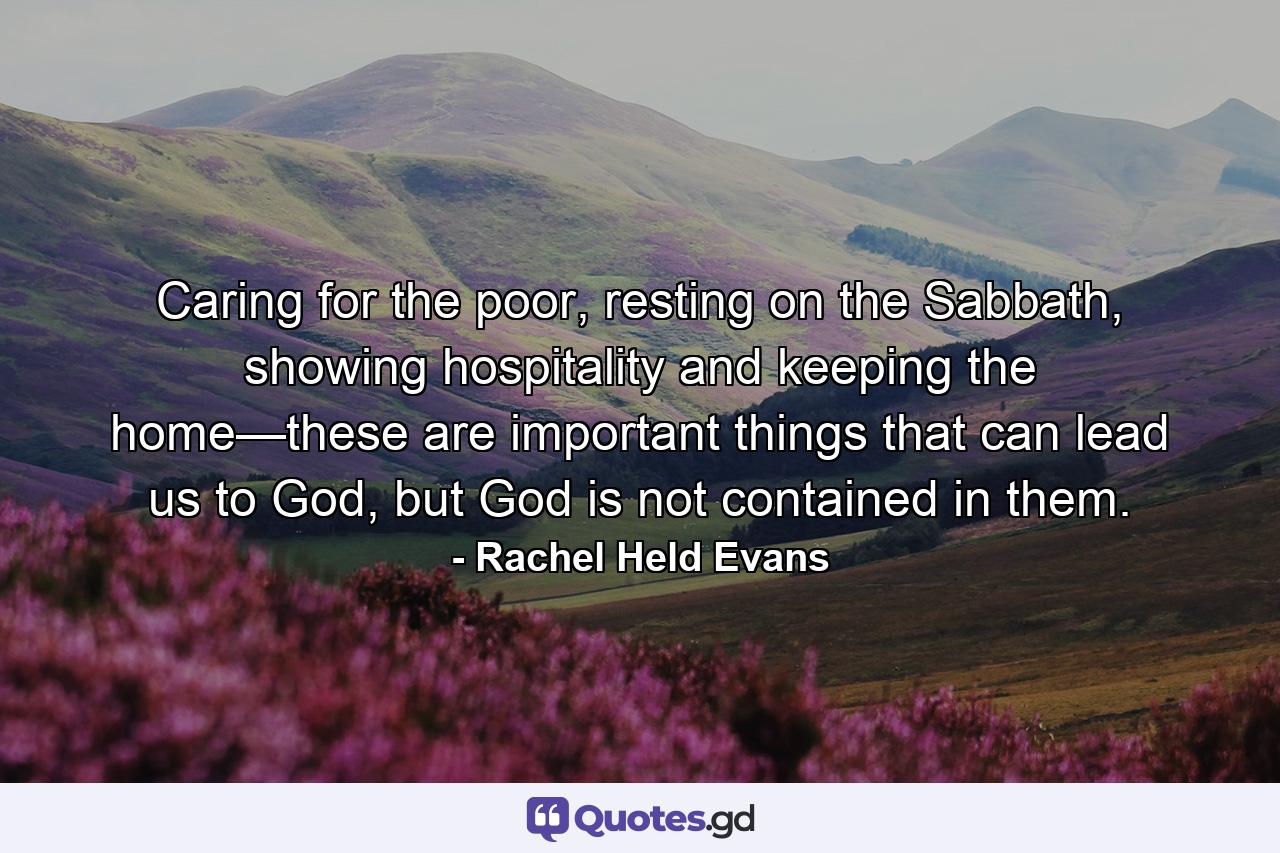 Caring for the poor, resting on the Sabbath, showing hospitality and keeping the home—these are important things that can lead us to God, but God is not contained in them. - Quote by Rachel Held Evans