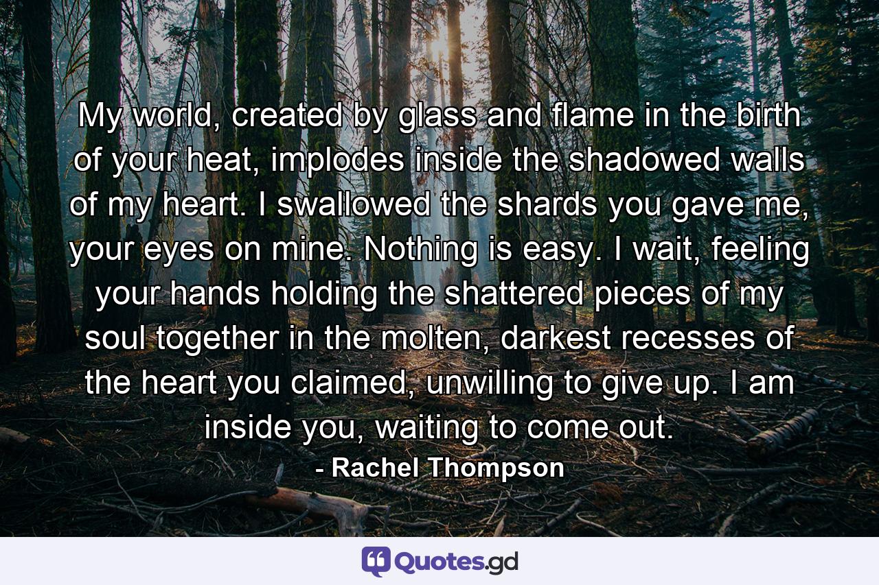 My world, created by glass and flame in the birth of your heat, implodes inside the shadowed walls of my heart. I swallowed the shards you gave me, your eyes on mine. Nothing is easy. I wait, feeling your hands holding the shattered pieces of my soul together in the molten, darkest recesses of the heart you claimed, unwilling to give up. I am inside you, waiting to come out. - Quote by Rachel Thompson