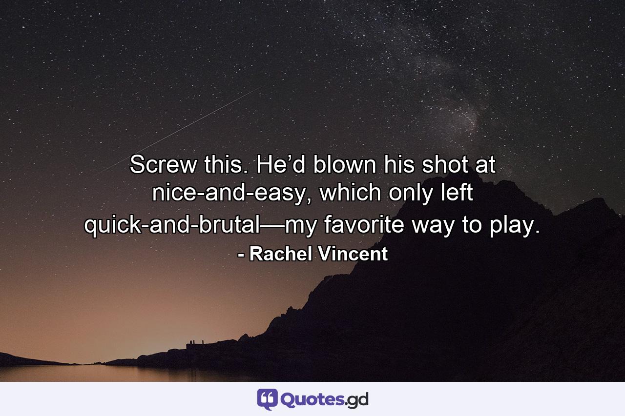 Screw this. He’d blown his shot at nice-and-easy, which only left quick-and-brutal—my favorite way to play. - Quote by Rachel Vincent