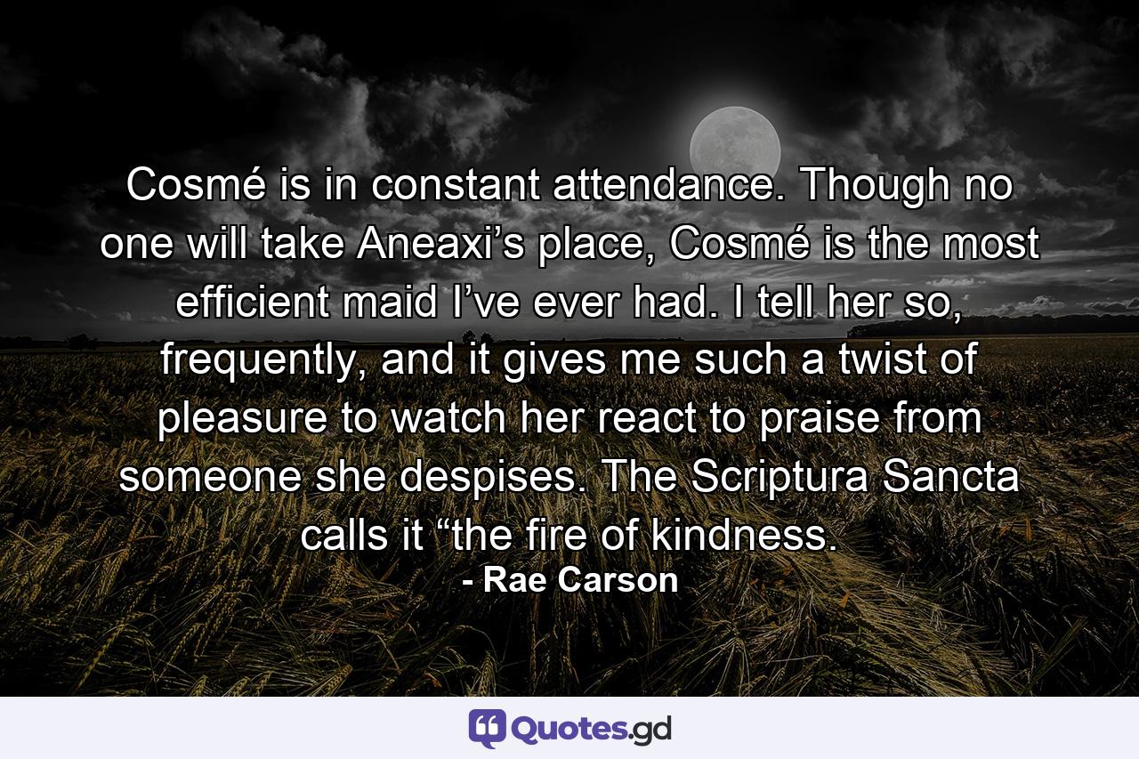 Cosmé is in constant attendance. Though no one will take Aneaxi’s place, Cosmé is the most efficient maid I’ve ever had. I tell her so, frequently, and it gives me such a twist of pleasure to watch her react to praise from someone she despises. The Scriptura Sancta calls it “the fire of kindness. - Quote by Rae Carson