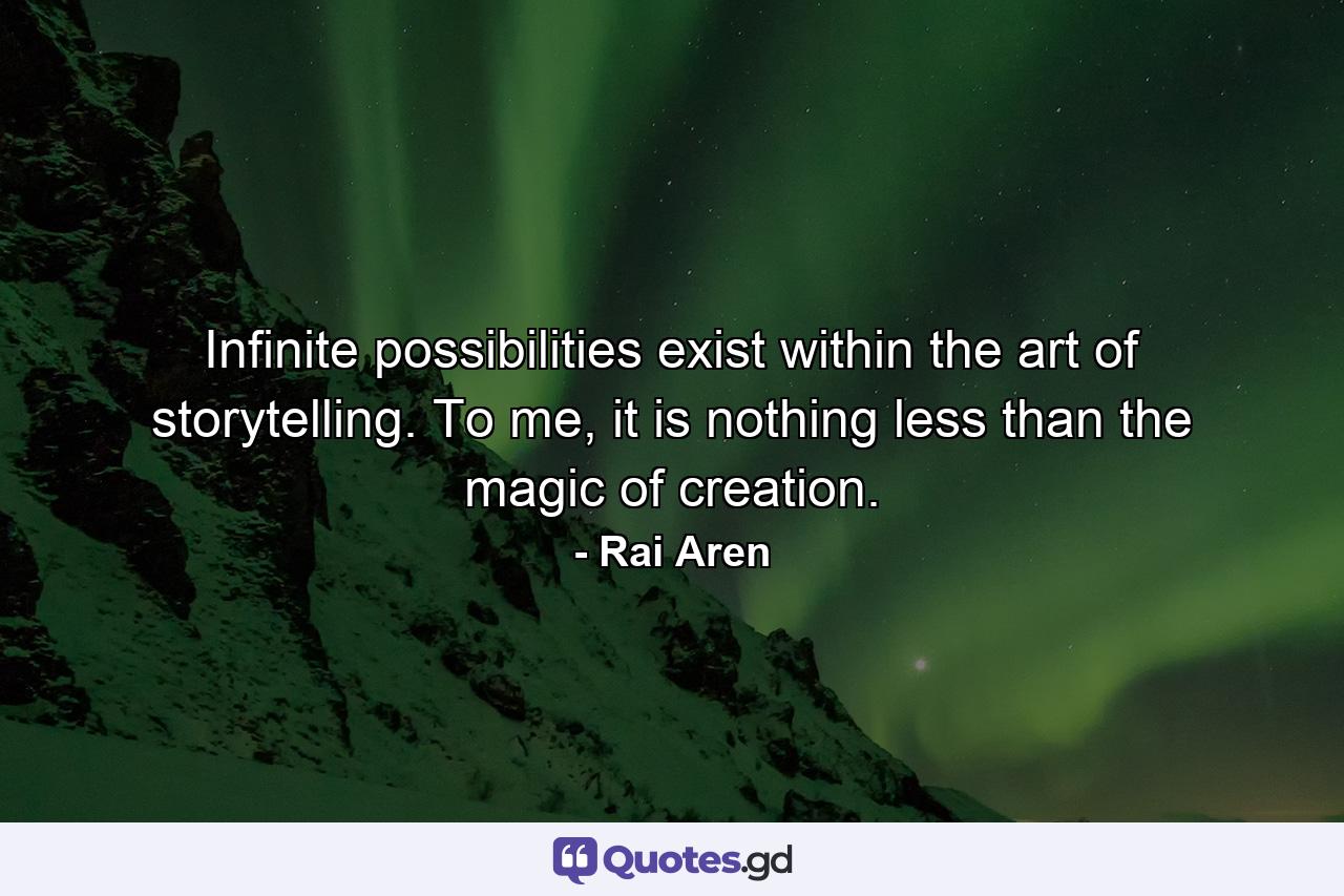 Infinite possibilities exist within the art of storytelling. To me, it is nothing less than the magic of creation. - Quote by Rai Aren