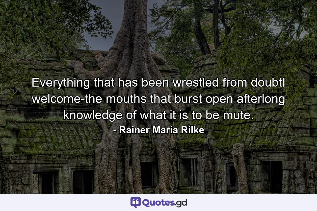 Everything that has been wrestled from doubtI welcome-the mouths that burst open afterlong knowledge of what it is to be mute. - Quote by Rainer Maria Rilke