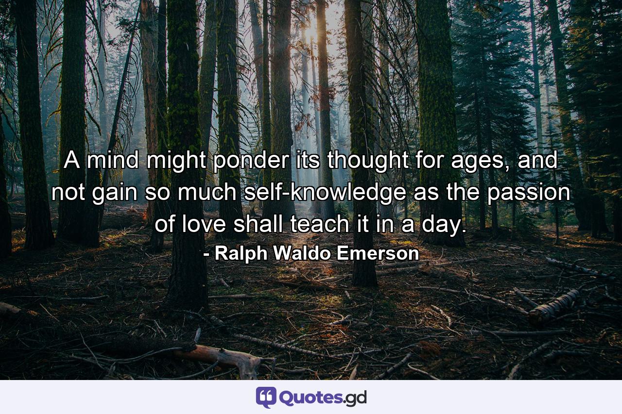 A mind might ponder its thought for ages, and not gain so much self-knowledge as the passion of love shall teach it in a day. - Quote by Ralph Waldo Emerson