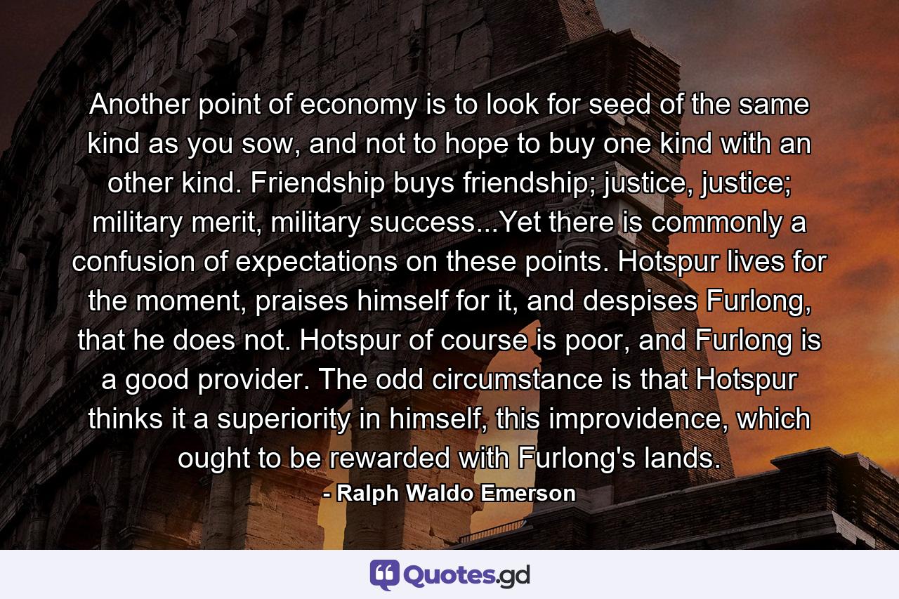 Another point of economy is to look for seed of the same kind as you sow, and not to hope to buy one kind with an other kind. Friendship buys friendship; justice, justice; military merit, military success...Yet there is commonly a confusion of expectations on these points. Hotspur lives for the moment, praises himself for it, and despises Furlong, that he does not. Hotspur of course is poor, and Furlong is a good provider. The odd circumstance is that Hotspur thinks it a superiority in himself, this improvidence, which ought to be rewarded with Furlong's lands. - Quote by Ralph Waldo Emerson