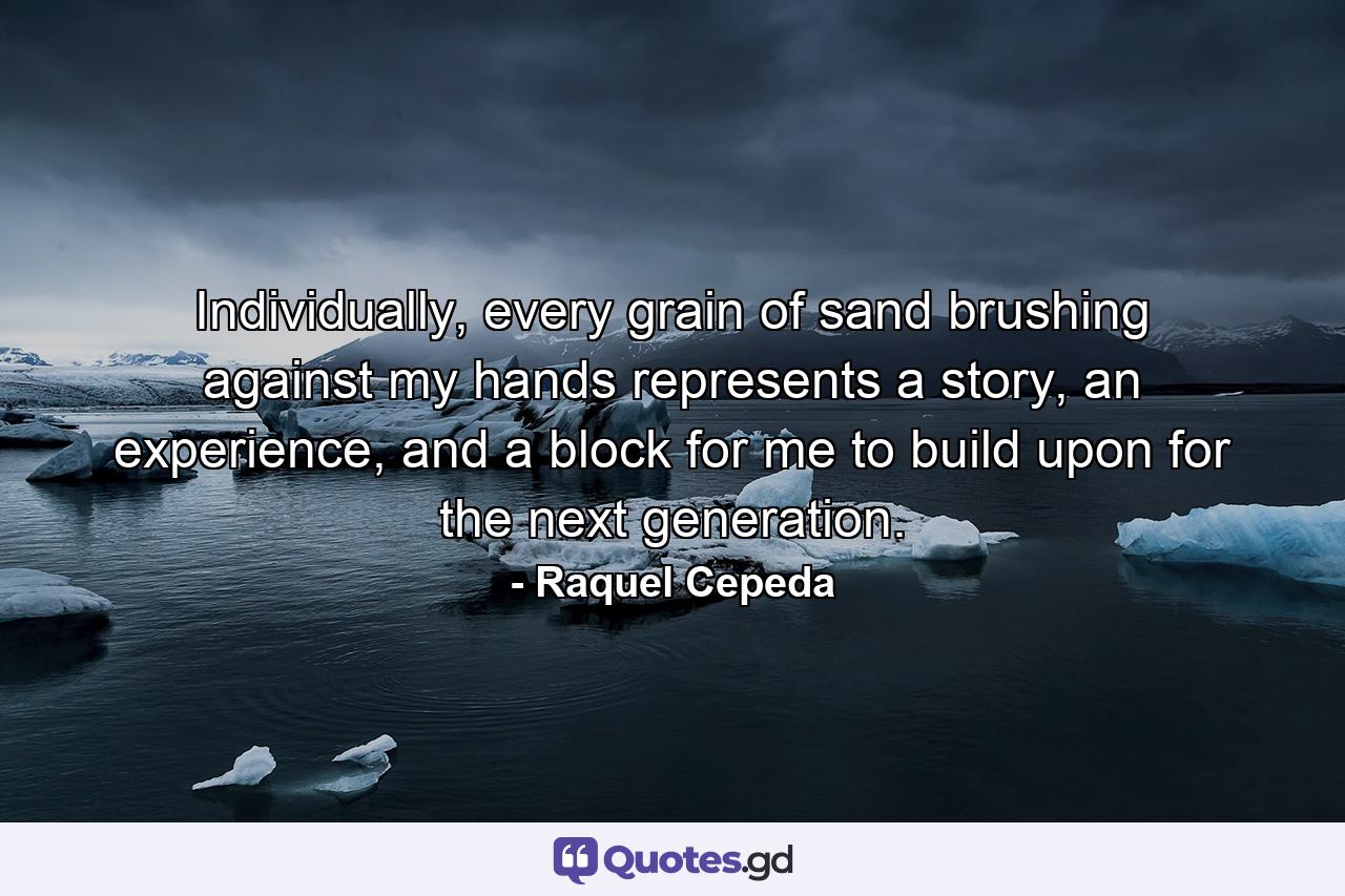 Individually, every grain of sand brushing against my hands represents a story, an experience, and a block for me to build upon for the next generation. - Quote by Raquel Cepeda