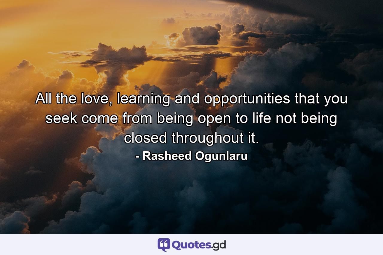 All the love, learning and opportunities that you seek come from being open to life not being closed throughout it. - Quote by Rasheed Ogunlaru