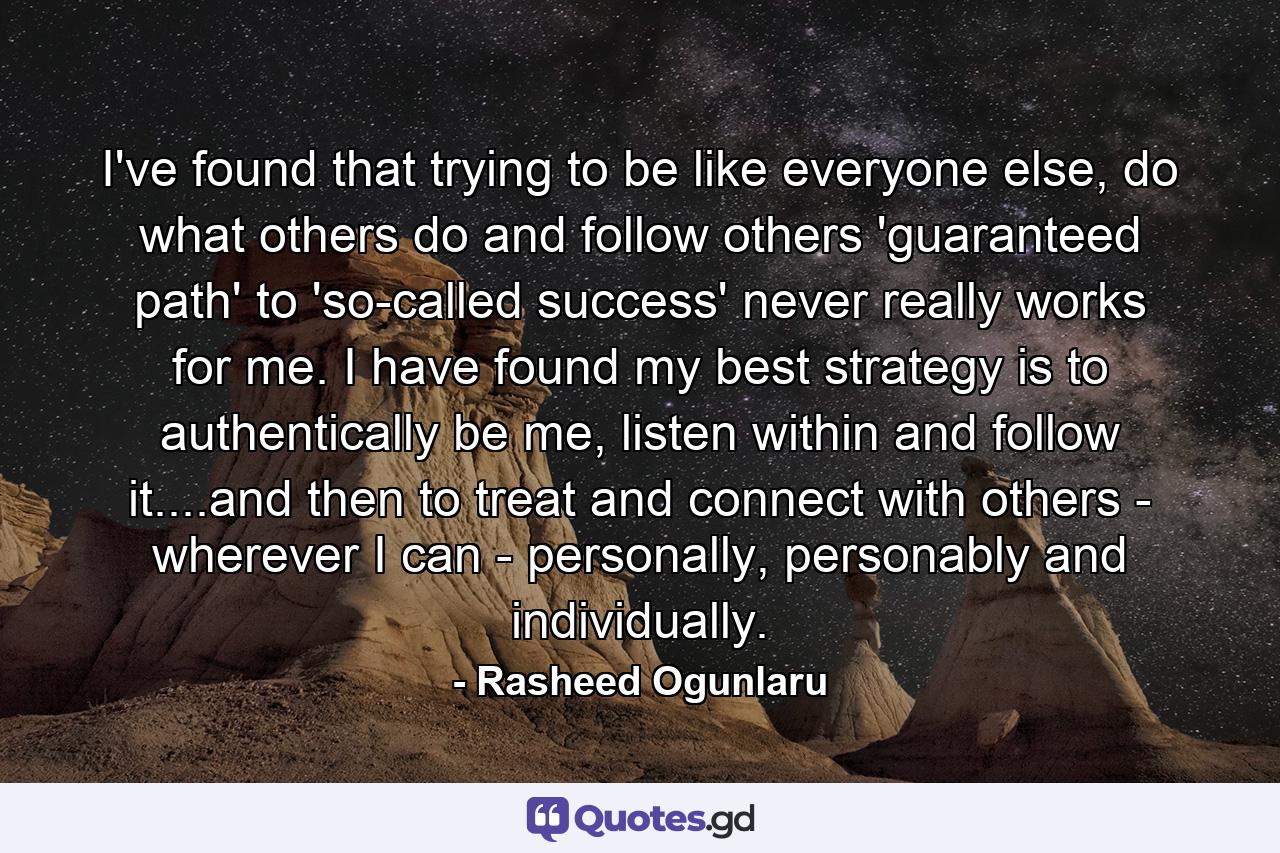 I've found that trying to be like everyone else, do what others do and follow others 'guaranteed path' to 'so-called success' never really works for me. I have found my best strategy is to authentically be me, listen within and follow it....and then to treat and connect with others - wherever I can - personally, personably and individually. - Quote by Rasheed Ogunlaru