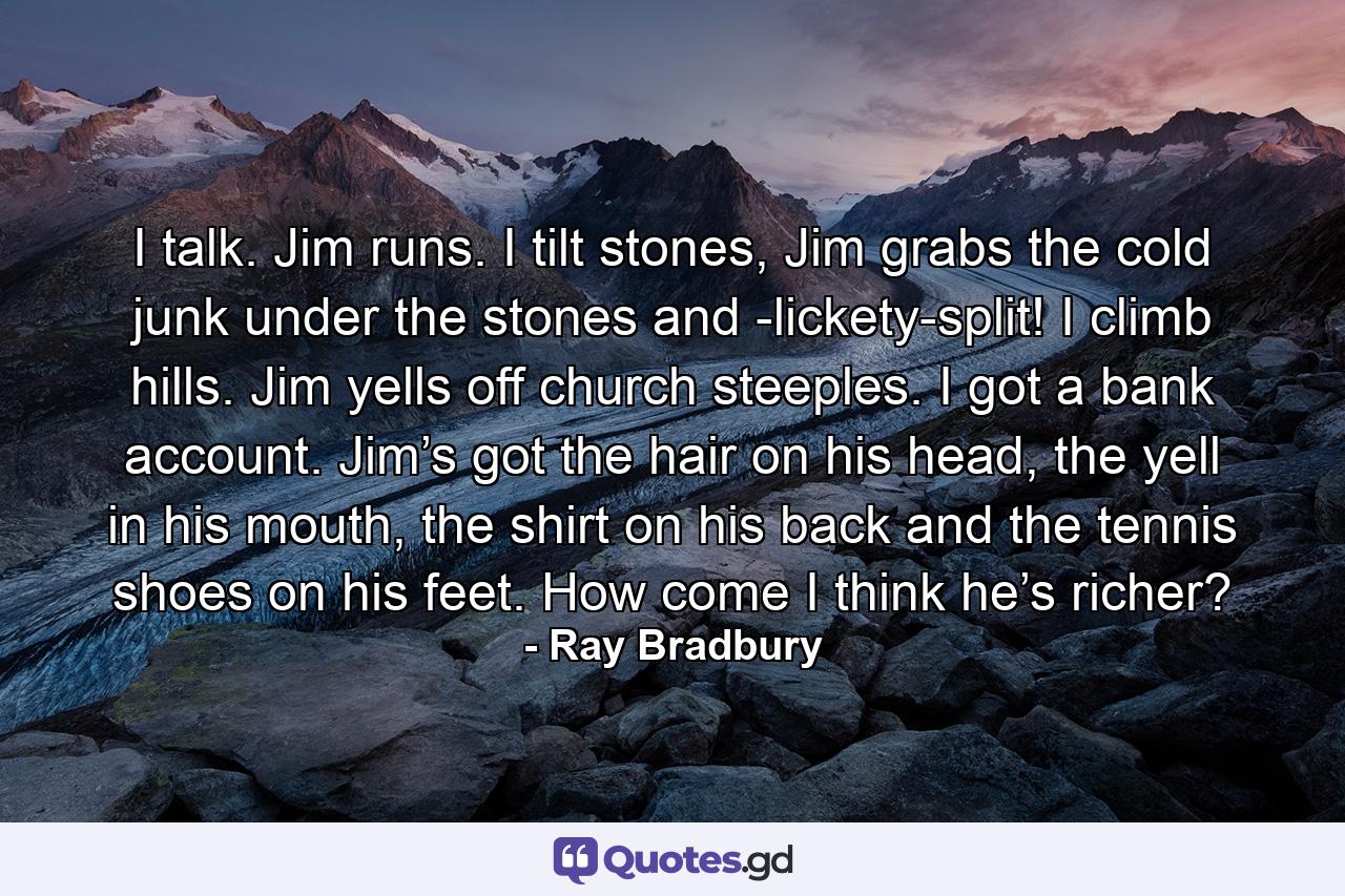 I talk. Jim runs. I tilt stones, Jim grabs the cold junk under the stones and -lickety-split! I climb hills. Jim yells off church steeples. I got a bank account. Jim’s got the hair on his head, the yell in his mouth, the shirt on his back and the tennis shoes on his feet. How come I think he’s richer? - Quote by Ray Bradbury