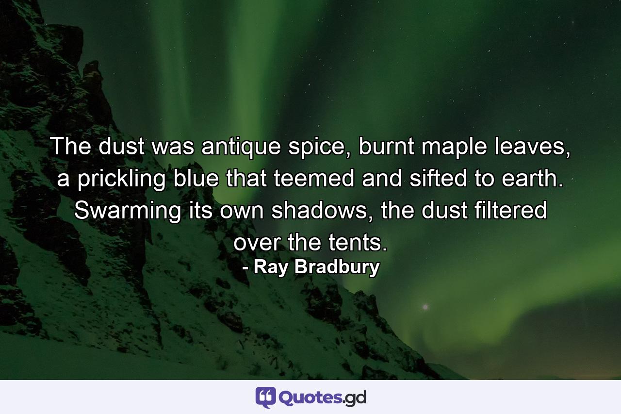 The dust was antique spice, burnt maple leaves, a prickling blue that teemed and sifted to earth. Swarming its own shadows, the dust filtered over the tents. - Quote by Ray Bradbury