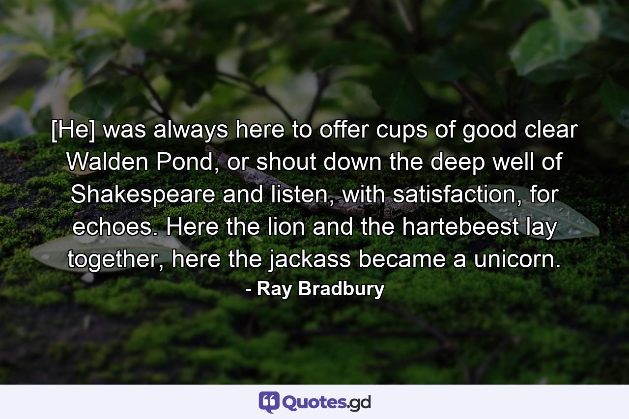 [He] was always here to offer cups of good clear Walden Pond, or shout down the deep well of Shakespeare and listen, with satisfaction, for echoes. Here the lion and the hartebeest lay together, here the jackass became a unicorn. - Quote by Ray Bradbury