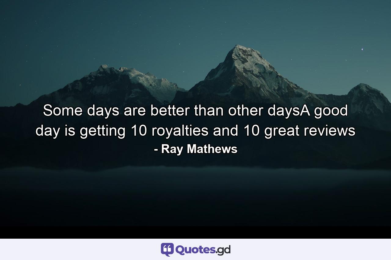 Some days are better than other daysA good day is getting 10 royalties and 10 great reviews - Quote by Ray Mathews