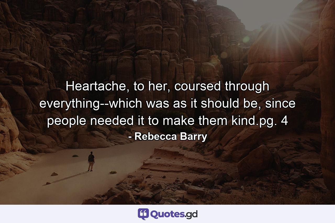 Heartache, to her, coursed through everything--which was as it should be, since people needed it to make them kind.pg. 4 - Quote by Rebecca Barry