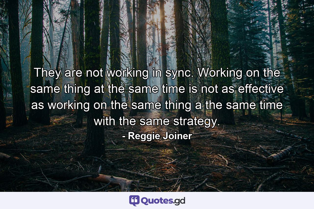 They are not working in sync. Working on the same thing at the same time is not as effective as working on the same thing a the same time with the same strategy. - Quote by Reggie Joiner