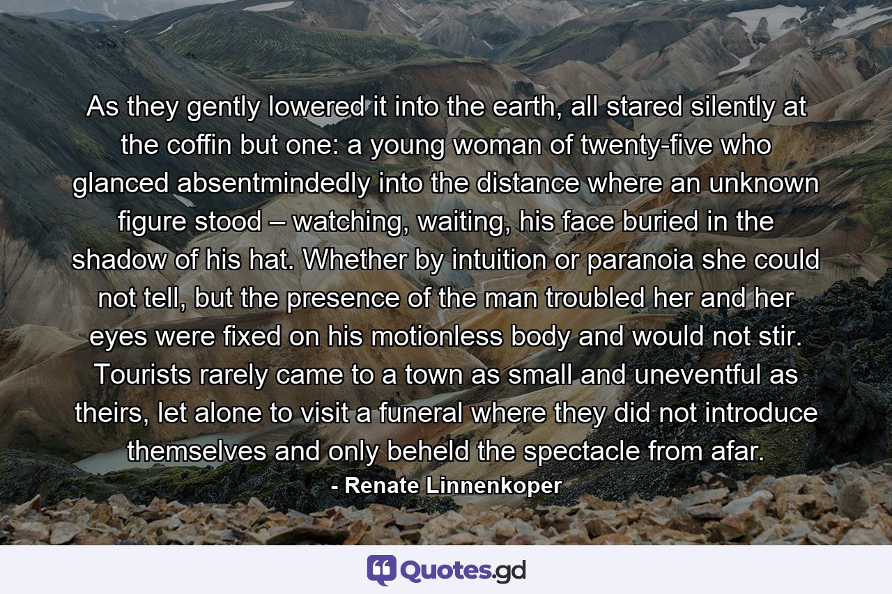 As they gently lowered it into the earth, all stared silently at the coffin but one: a young woman of twenty-five who glanced absentmindedly into the distance where an unknown figure stood – watching, waiting, his face buried in the shadow of his hat. Whether by intuition or paranoia she could not tell, but the presence of the man troubled her and her eyes were fixed on his motionless body and would not stir. Tourists rarely came to a town as small and uneventful as theirs, let alone to visit a funeral where they did not introduce themselves and only beheld the spectacle from afar. - Quote by Renate Linnenkoper