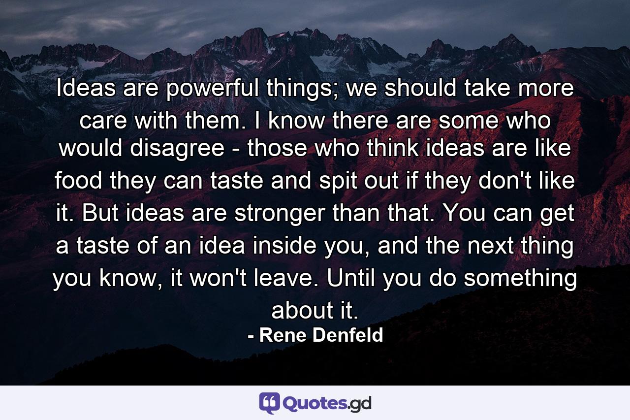 Ideas are powerful things; we should take more care with them. I know there are some who would disagree - those who think ideas are like food they can taste and spit out if they don't like it. But ideas are stronger than that. You can get a taste of an idea inside you, and the next thing you know, it won't leave. Until you do something about it. - Quote by Rene Denfeld