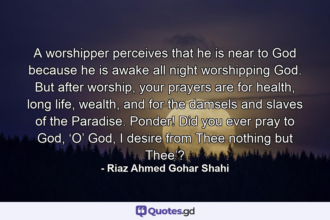 A worshipper perceives that he is near to God because he is awake all night worshipping God. But after worship, your prayers are for health, long life, wealth, and for the damsels and slaves of the Paradise. Ponder! Did you ever pray to God, ‘O’ God, I desire from Thee nothing but Thee’? - Quote by Riaz Ahmed Gohar Shahi