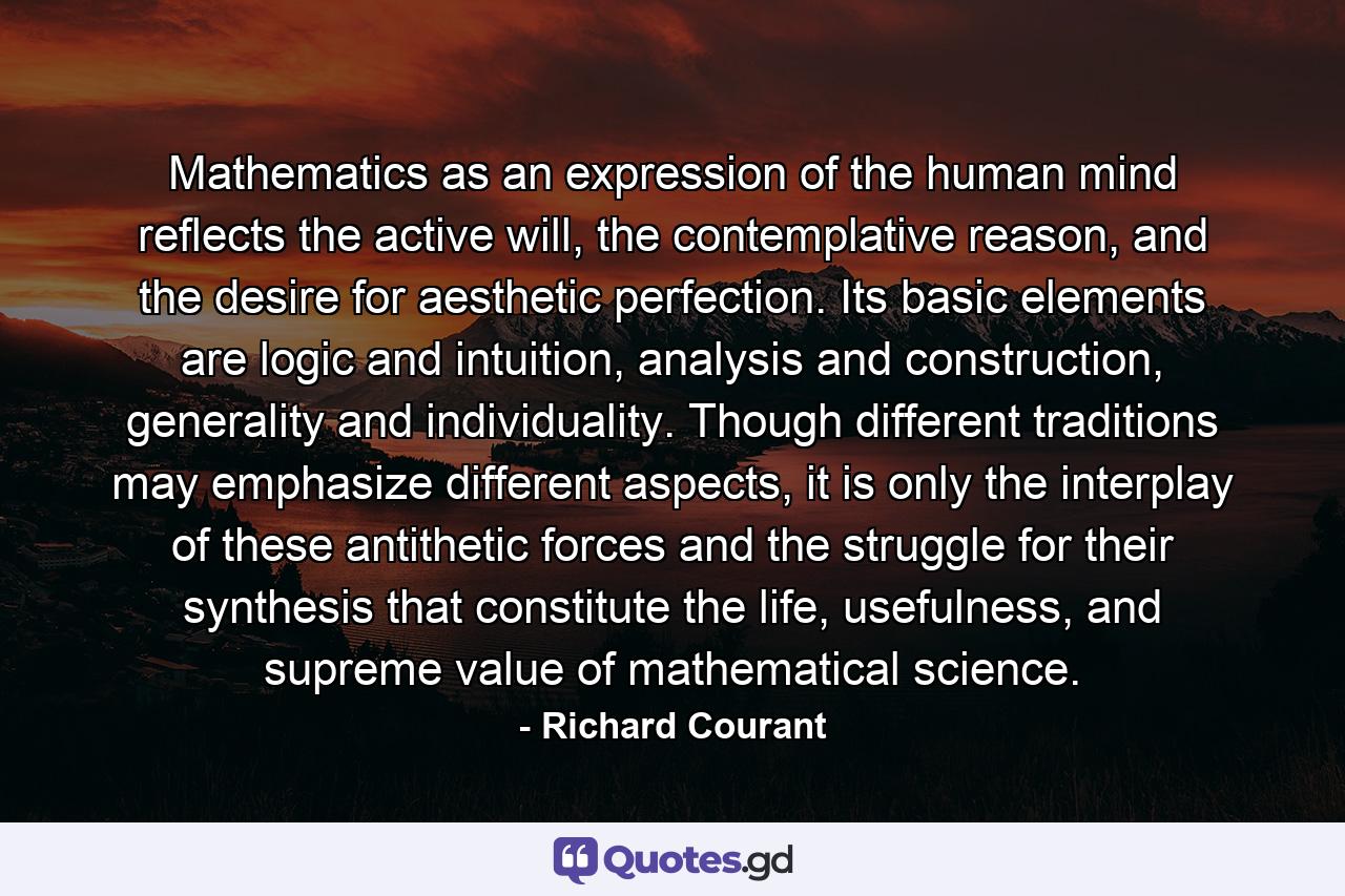 Mathematics as an expression of the human mind reflects the active will, the contemplative reason, and the desire for aesthetic perfection. Its basic elements are logic and intuition, analysis and construction, generality and individuality. Though different traditions may emphasize different aspects, it is only the interplay of these antithetic forces and the struggle for their synthesis that constitute the life, usefulness, and supreme value of mathematical science. - Quote by Richard Courant