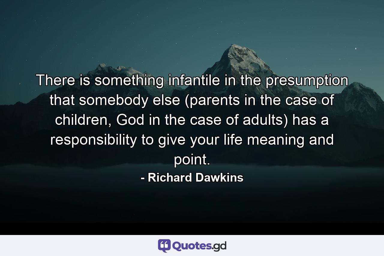 There is something infantile in the presumption that somebody else (parents in the case of children, God in the case of adults) has a responsibility to give your life meaning and point. - Quote by Richard Dawkins