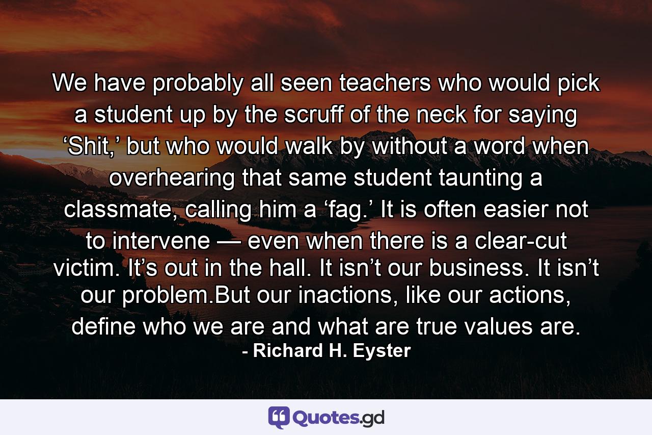 We have probably all seen teachers who would pick a student up by the scruff of the neck for saying ‘Shit,’ but who would walk by without a word when overhearing that same student taunting a classmate, calling him a ‘fag.’ It is often easier not to intervene — even when there is a clear-cut victim. It’s out in the hall. It isn’t our business. It isn’t our problem.But our inactions, like our actions, define who we are and what are true values are. - Quote by Richard H. Eyster