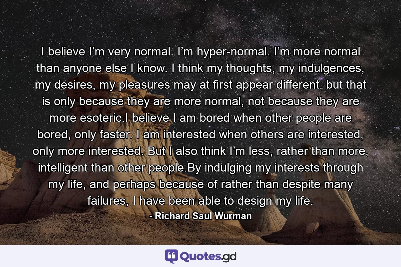 I believe I’m very normal. I’m hyper-normal. I’m more normal than anyone else I know. I think my thoughts, my indulgences, my desires, my pleasures may at first appear different, but that is only because they are more normal, not because they are more esoteric.I believe I am bored when other people are bored, only faster. I am interested when others are interested, only more interested. But I also think I’m less, rather than more, intelligent than other people.By indulging my interests through my life, and perhaps because of rather than despite many failures, I have been able to design my life. - Quote by Richard Saul Wurman