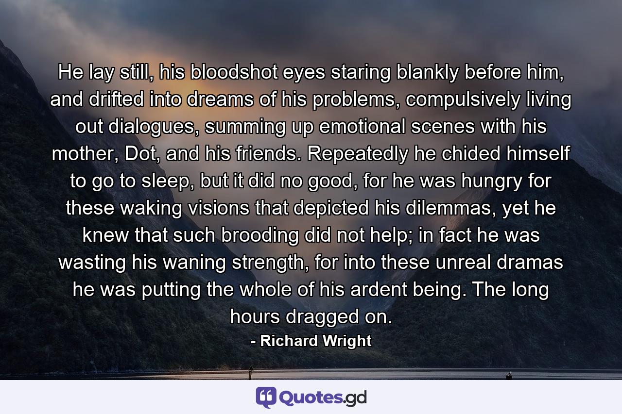 He lay still, his bloodshot eyes staring blankly before him, and drifted into dreams of his problems, compulsively living out dialogues, summing up emotional scenes with his mother, Dot, and his friends. Repeatedly he chided himself to go to sleep, but it did no good, for he was hungry for these waking visions that depicted his dilemmas, yet he knew that such brooding did not help; in fact he was wasting his waning strength, for into these unreal dramas he was putting the whole of his ardent being. The long hours dragged on. - Quote by Richard Wright