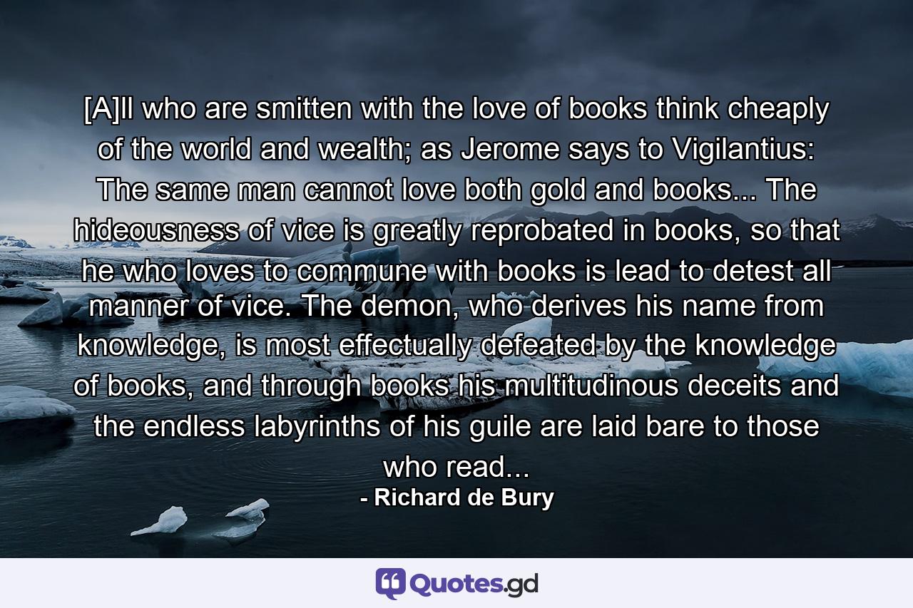 [A]ll who are smitten with the love of books think cheaply of the world and wealth; as Jerome says to Vigilantius: The same man cannot love both gold and books... The hideousness of vice is greatly reprobated in books, so that he who loves to commune with books is lead to detest all manner of vice. The demon, who derives his name from knowledge, is most effectually defeated by the knowledge of books, and through books his multitudinous deceits and the endless labyrinths of his guile are laid bare to those who read... - Quote by Richard de Bury